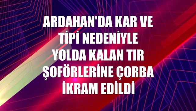 Ardahan'da kar ve tipi nedeniyle yolda kalan tır şoförlerine çorba ikram edildi