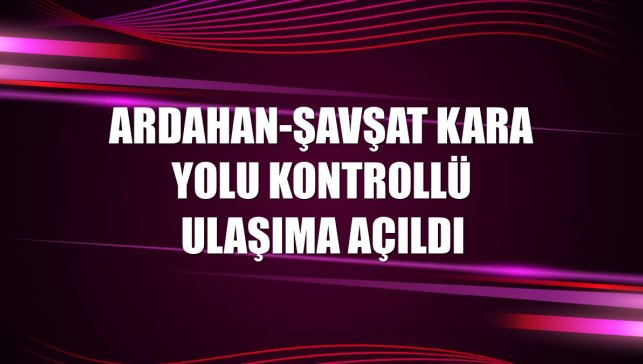 Ardahan-Şavşat kara yolu kontrollü ulaşıma açıldı