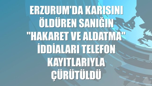 Erzurum'da karısını öldüren sanığın "hakaret ve aldatma" iddiaları telefon kayıtlarıyla çürütüldü