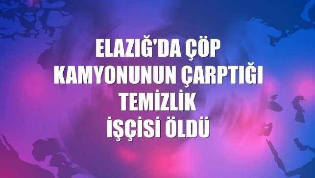 Elazığ'da çöp kamyonunun çarptığı temizlik işçisi öldü
