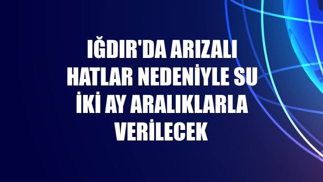 Iğdır'da arızalı hatlar nedeniyle su iki ay aralıklarla verilecek