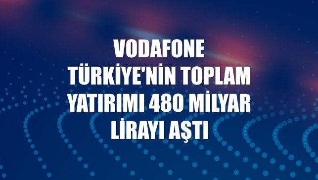 Vodafone Türkiye'nin toplam yatırımı 480 milyar lirayı aştı