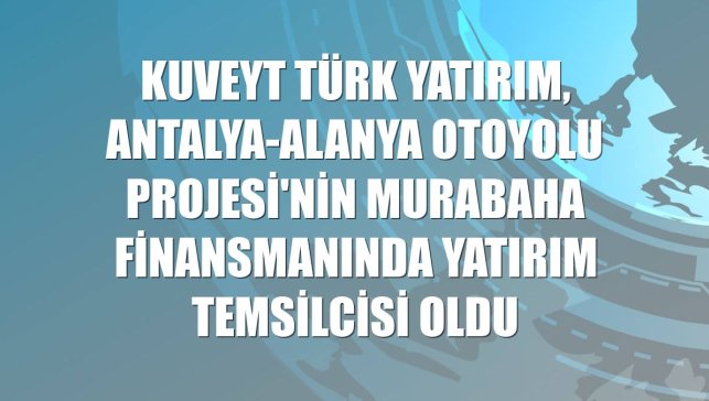 Kuveyt Türk Yatırım, Antalya-Alanya Otoyolu Projesi'nin murabaha finansmanında yatırım temsilcisi oldu