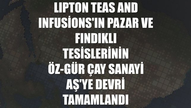 LIPTON Teas and Infusions'ın Pazar ve Fındıklı tesislerinin Öz-Gür Çay Sanayi AŞ'ye devri tamamlandı
