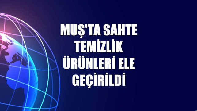 Muş'ta sahte temizlik ürünleri ele geçirildi