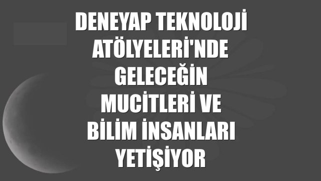 DeneYap Teknoloji Atölyeleri'nde geleceğin mucitleri ve bilim insanları yetişiyor