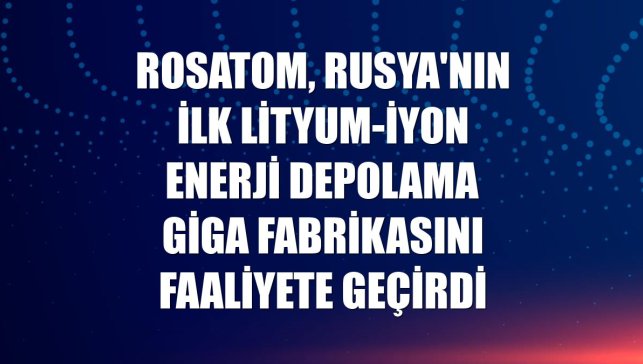 Rosatom, Rusya'nın ilk lityum-iyon enerji depolama giga fabrikasını faaliyete geçirdi