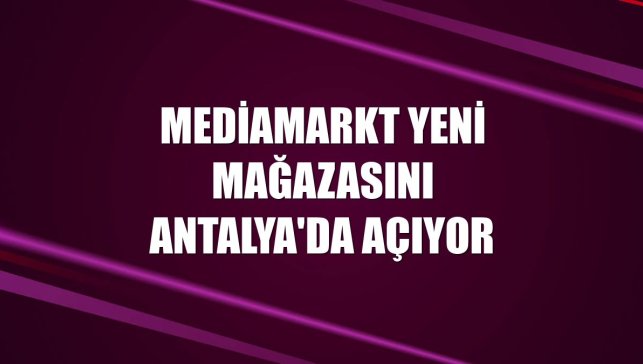 MediaMarkt yeni mağazasını Antalya'da açıyor