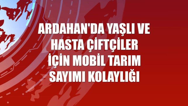 Ardahan'da yaşlı ve hasta çiftçiler için mobil tarım sayımı kolaylığı