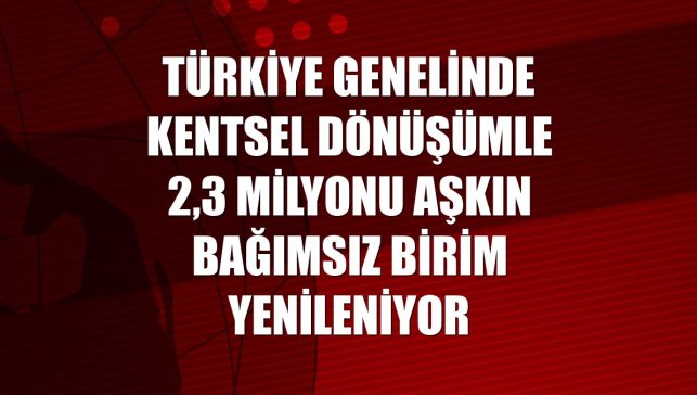 Türkiye genelinde kentsel dönüşümle 2,3 milyonu aşkın bağımsız birim yenileniyor