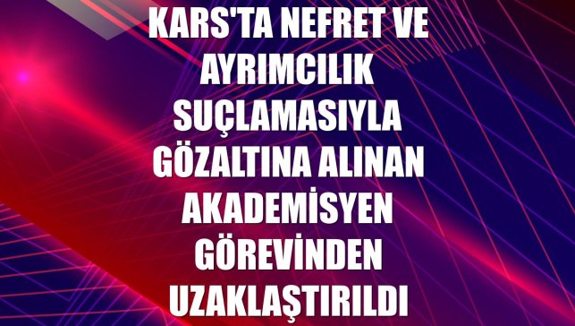Kars'ta nefret ve ayrımcılık suçlamasıyla gözaltına alınan akademisyen görevinden uzaklaştırıldı