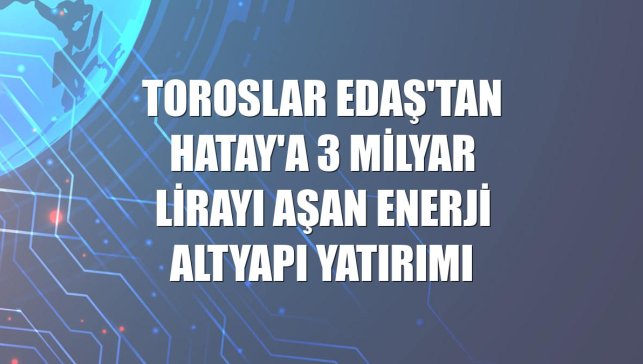 Toroslar EDAŞ'tan Hatay'a 3 milyar lirayı aşan enerji altyapı yatırımı