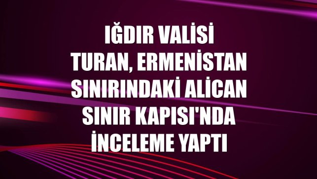 Iğdır Valisi Turan, Ermenistan sınırındaki Alican Sınır Kapısı'nda inceleme yaptı