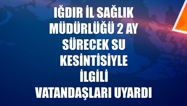 Iğdır İl Sağlık Müdürlüğü 2 ay sürecek su kesintisiyle ilgili vatandaşları uyardı