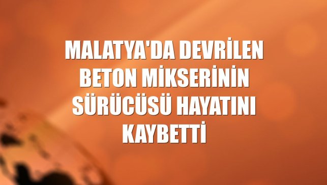 Malatya'da devrilen beton mikserinin sürücüsü hayatını kaybetti