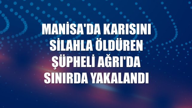 Manisa'da karısını silahla öldüren şüpheli Ağrı'da sınırda yakalandı