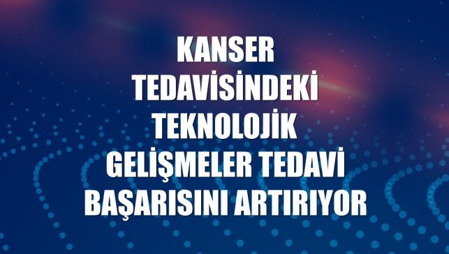 Kanser tedavisindeki teknolojik gelişmeler tedavi başarısını artırıyor