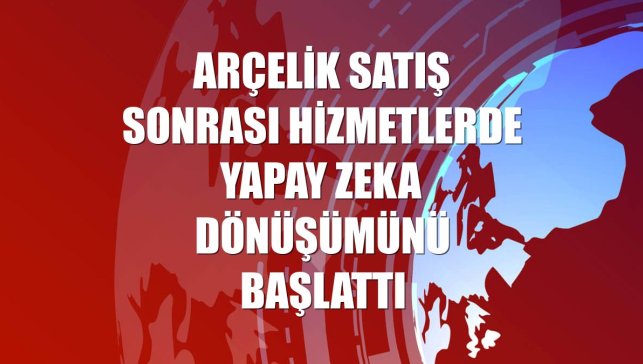 Arçelik satış sonrası hizmetlerde yapay zeka dönüşümünü başlattı