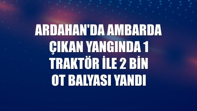 Ardahan'da ambarda çıkan yangında 1 traktör ile 2 bin ot balyası yandı